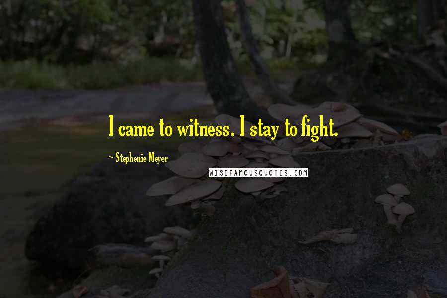 Stephenie Meyer Quotes: I came to witness. I stay to fight.
