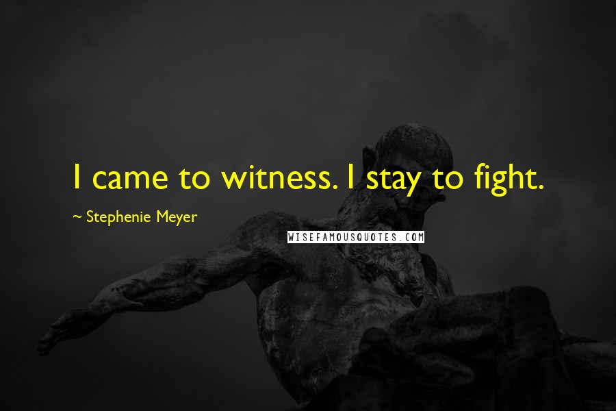 Stephenie Meyer Quotes: I came to witness. I stay to fight.