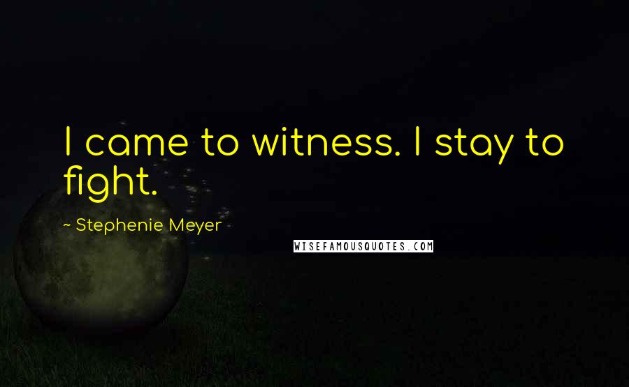 Stephenie Meyer Quotes: I came to witness. I stay to fight.