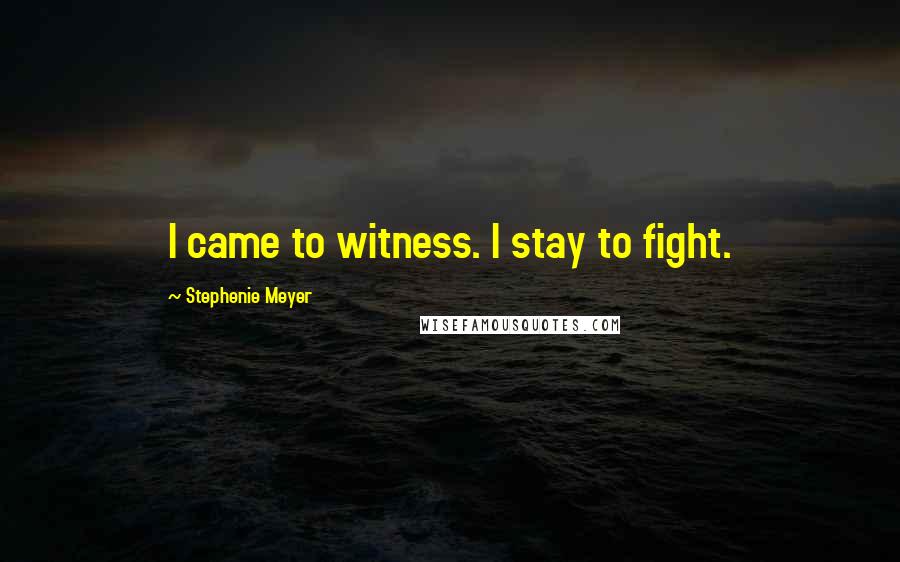 Stephenie Meyer Quotes: I came to witness. I stay to fight.