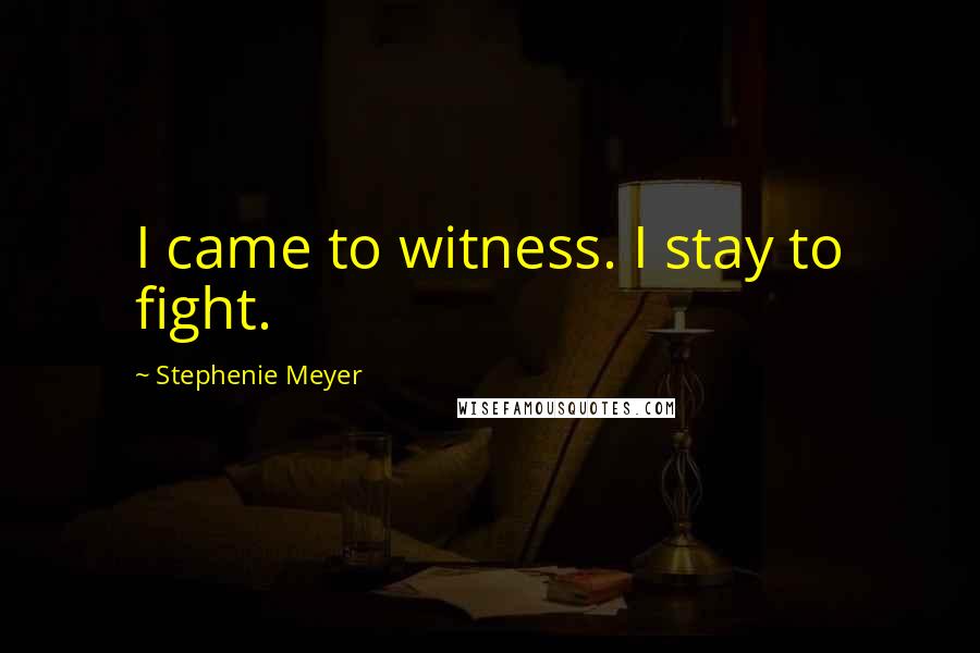 Stephenie Meyer Quotes: I came to witness. I stay to fight.