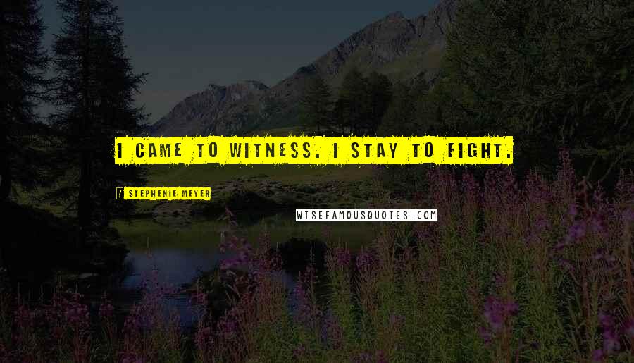 Stephenie Meyer Quotes: I came to witness. I stay to fight.