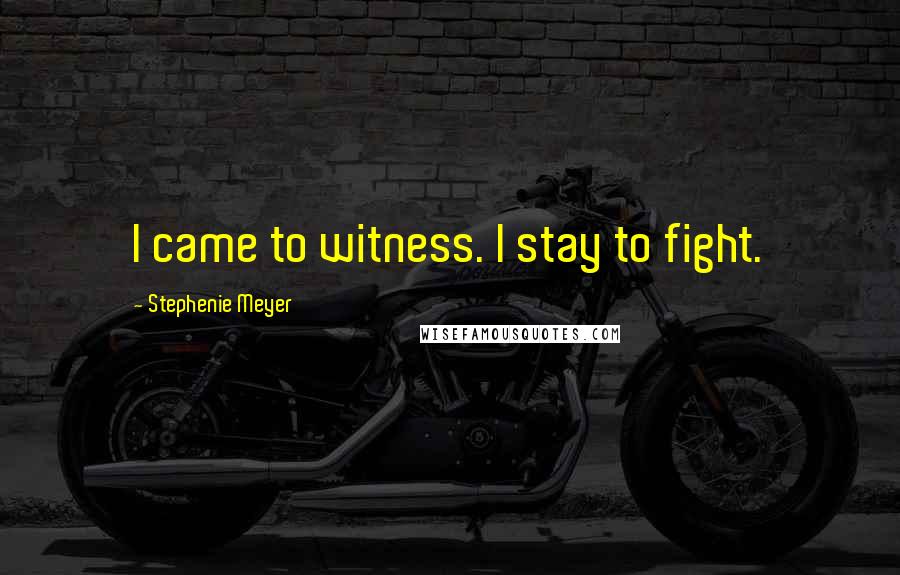 Stephenie Meyer Quotes: I came to witness. I stay to fight.