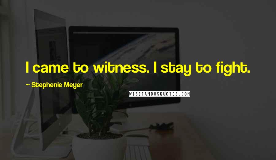 Stephenie Meyer Quotes: I came to witness. I stay to fight.