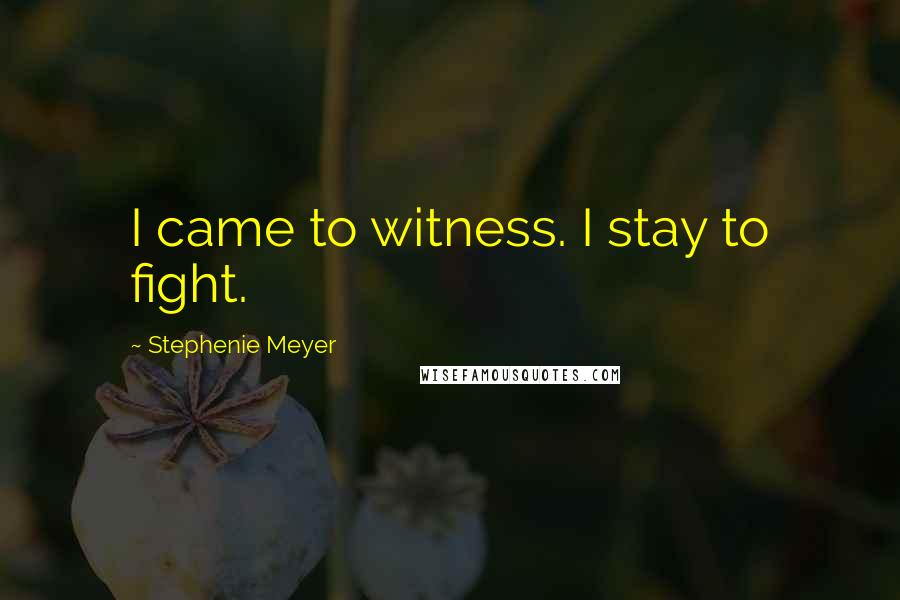 Stephenie Meyer Quotes: I came to witness. I stay to fight.