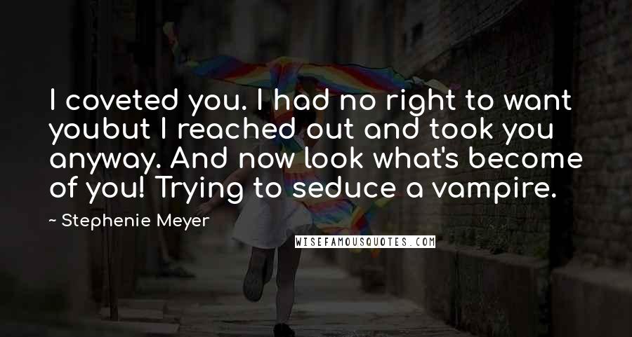 Stephenie Meyer Quotes: I coveted you. I had no right to want youbut I reached out and took you anyway. And now look what's become of you! Trying to seduce a vampire.