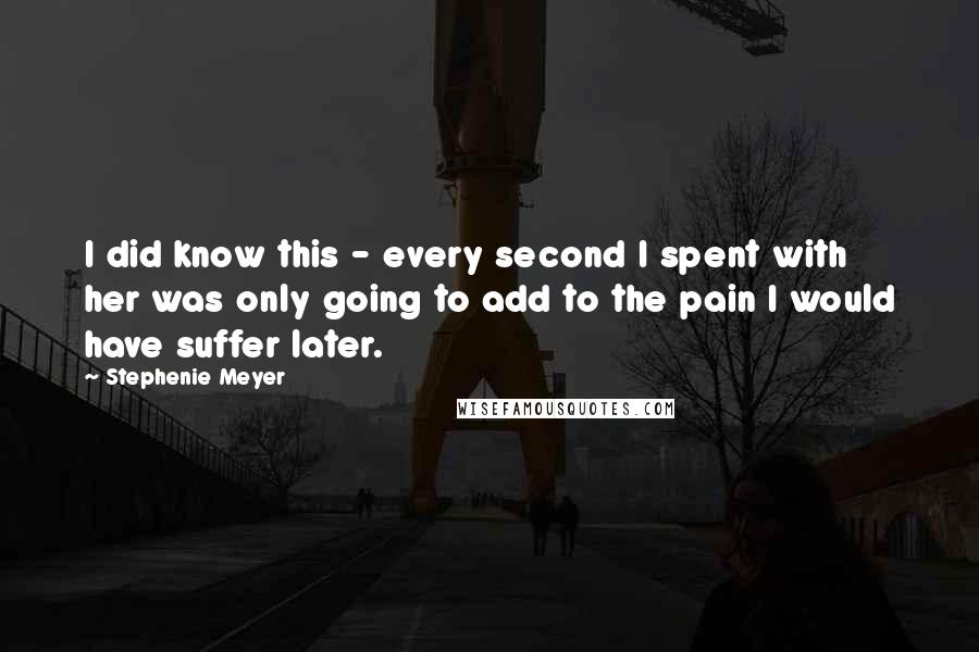 Stephenie Meyer Quotes: I did know this - every second I spent with her was only going to add to the pain I would have suffer later.