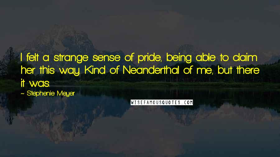 Stephenie Meyer Quotes: I felt a strange sense of pride, being able to claim her this way. Kind of Neanderthal of me, but there it was.