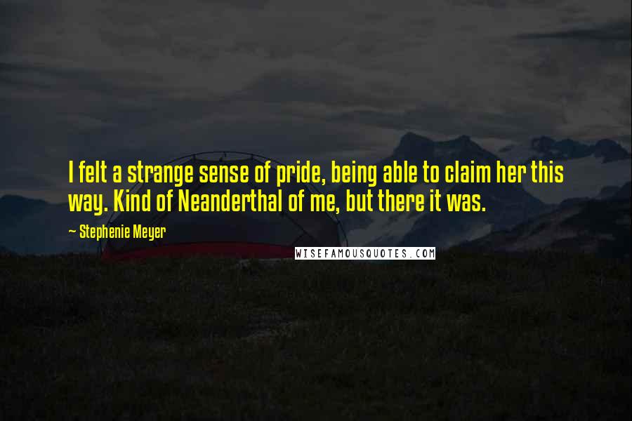 Stephenie Meyer Quotes: I felt a strange sense of pride, being able to claim her this way. Kind of Neanderthal of me, but there it was.