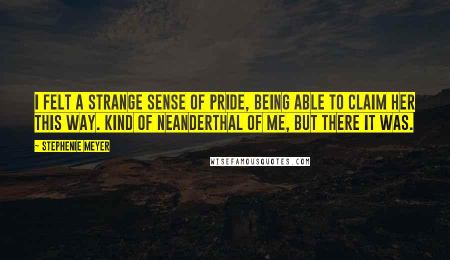 Stephenie Meyer Quotes: I felt a strange sense of pride, being able to claim her this way. Kind of Neanderthal of me, but there it was.