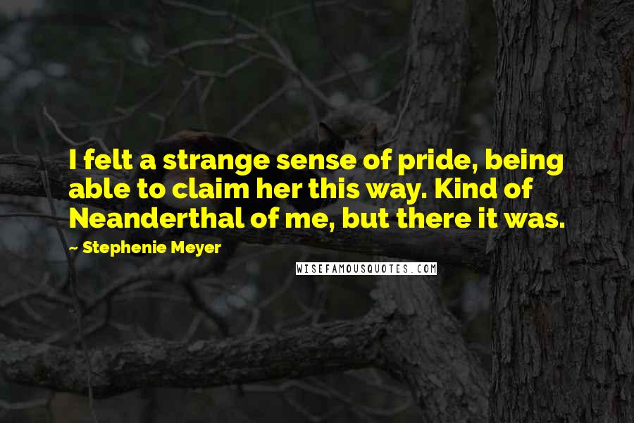 Stephenie Meyer Quotes: I felt a strange sense of pride, being able to claim her this way. Kind of Neanderthal of me, but there it was.