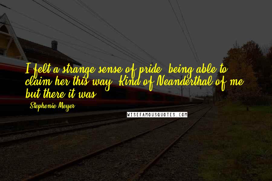 Stephenie Meyer Quotes: I felt a strange sense of pride, being able to claim her this way. Kind of Neanderthal of me, but there it was.