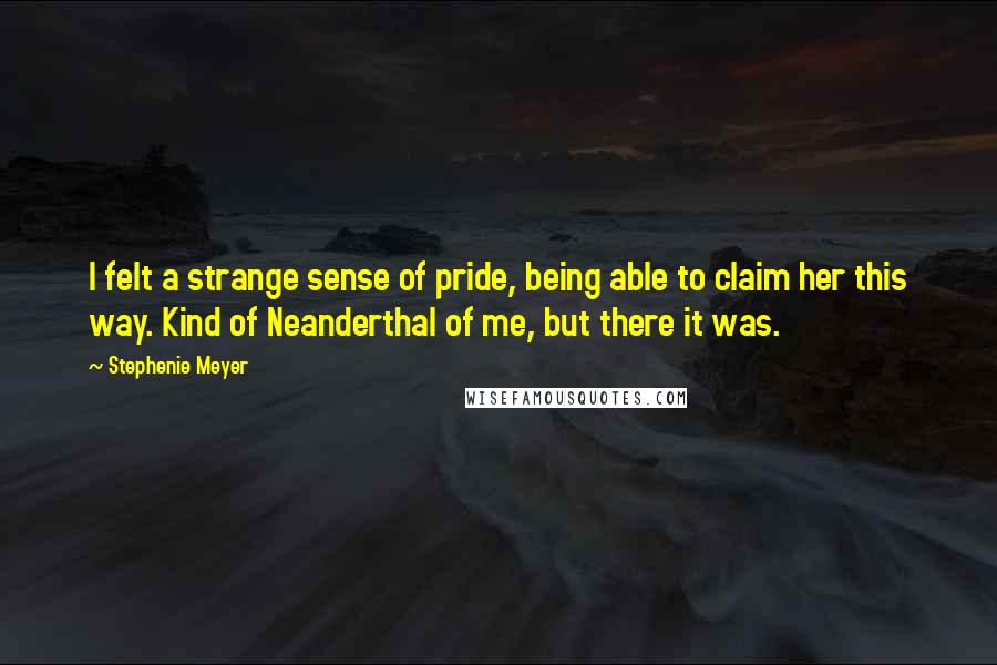 Stephenie Meyer Quotes: I felt a strange sense of pride, being able to claim her this way. Kind of Neanderthal of me, but there it was.