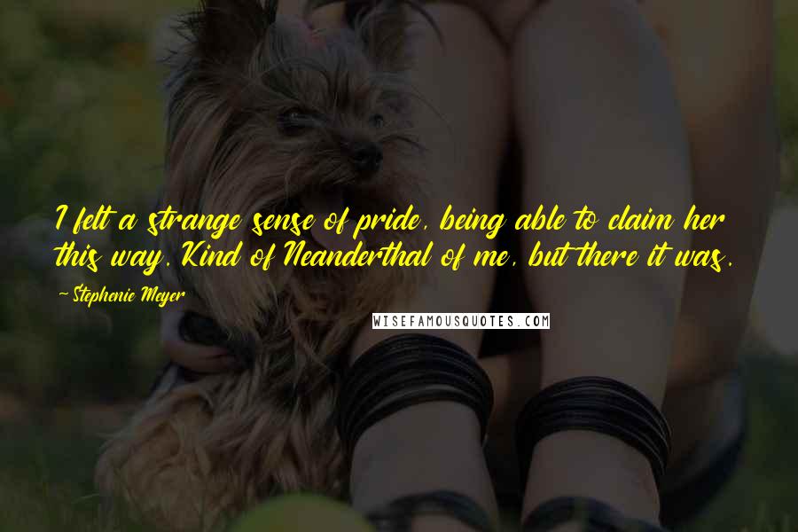 Stephenie Meyer Quotes: I felt a strange sense of pride, being able to claim her this way. Kind of Neanderthal of me, but there it was.