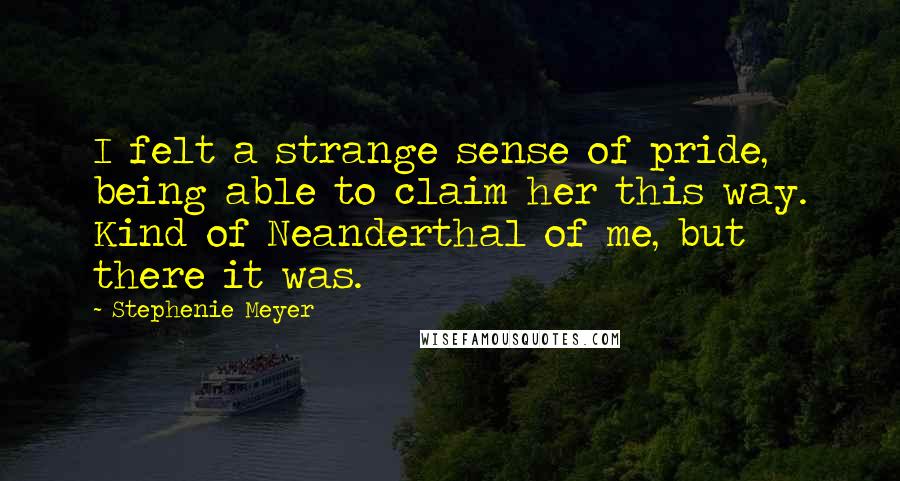 Stephenie Meyer Quotes: I felt a strange sense of pride, being able to claim her this way. Kind of Neanderthal of me, but there it was.