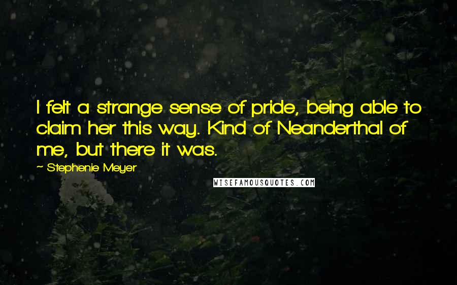 Stephenie Meyer Quotes: I felt a strange sense of pride, being able to claim her this way. Kind of Neanderthal of me, but there it was.