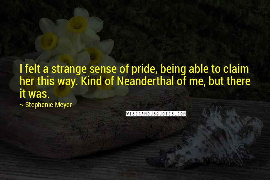 Stephenie Meyer Quotes: I felt a strange sense of pride, being able to claim her this way. Kind of Neanderthal of me, but there it was.