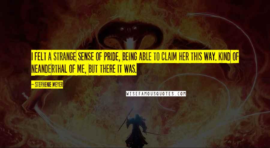 Stephenie Meyer Quotes: I felt a strange sense of pride, being able to claim her this way. Kind of Neanderthal of me, but there it was.