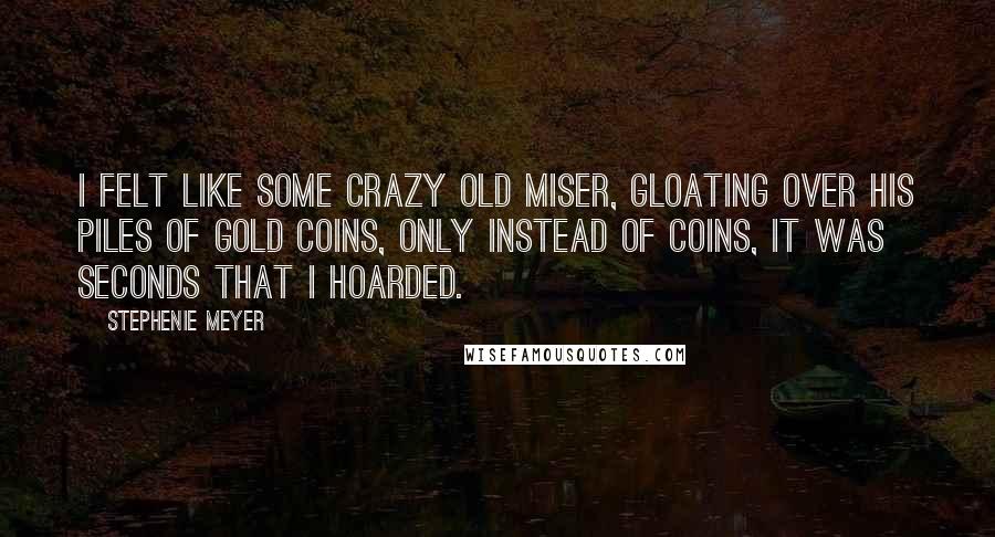 Stephenie Meyer Quotes: I felt like some crazy old miser, gloating over his piles of gold coins, only instead of coins, it was seconds that I hoarded.