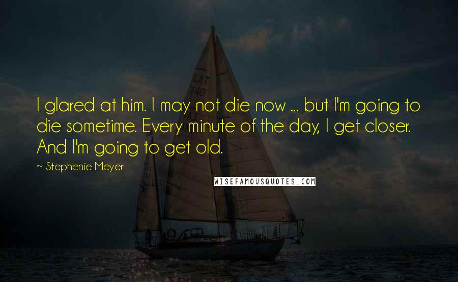 Stephenie Meyer Quotes: I glared at him. I may not die now ... but I'm going to die sometime. Every minute of the day, I get closer. And I'm going to get old.