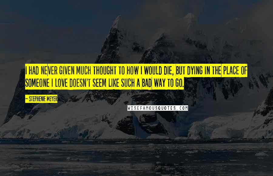 Stephenie Meyer Quotes: I had never given much thought to how I would die, but dying in the place of someone I love doesn't seem like such a bad way to go.