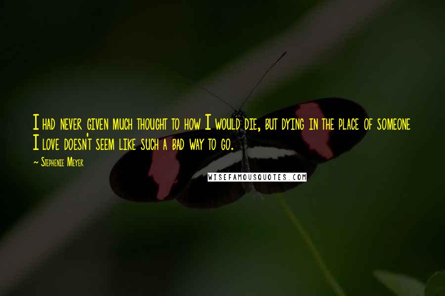 Stephenie Meyer Quotes: I had never given much thought to how I would die, but dying in the place of someone I love doesn't seem like such a bad way to go.