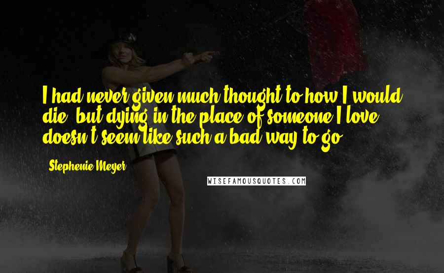 Stephenie Meyer Quotes: I had never given much thought to how I would die, but dying in the place of someone I love doesn't seem like such a bad way to go.