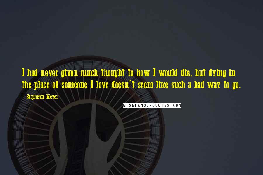 Stephenie Meyer Quotes: I had never given much thought to how I would die, but dying in the place of someone I love doesn't seem like such a bad way to go.