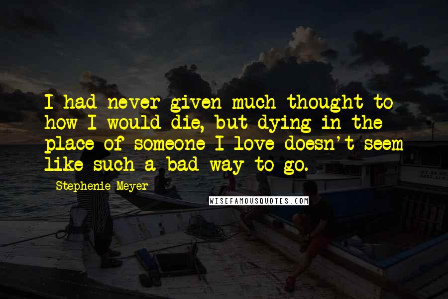 Stephenie Meyer Quotes: I had never given much thought to how I would die, but dying in the place of someone I love doesn't seem like such a bad way to go.