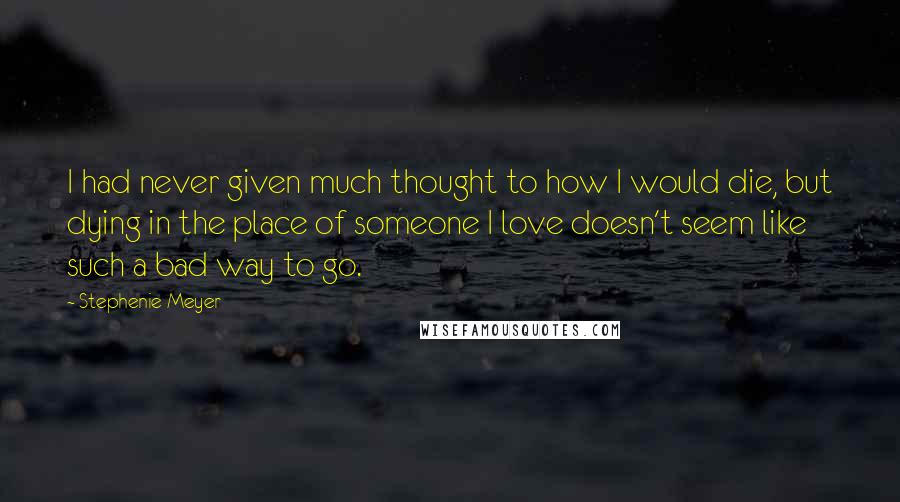 Stephenie Meyer Quotes: I had never given much thought to how I would die, but dying in the place of someone I love doesn't seem like such a bad way to go.