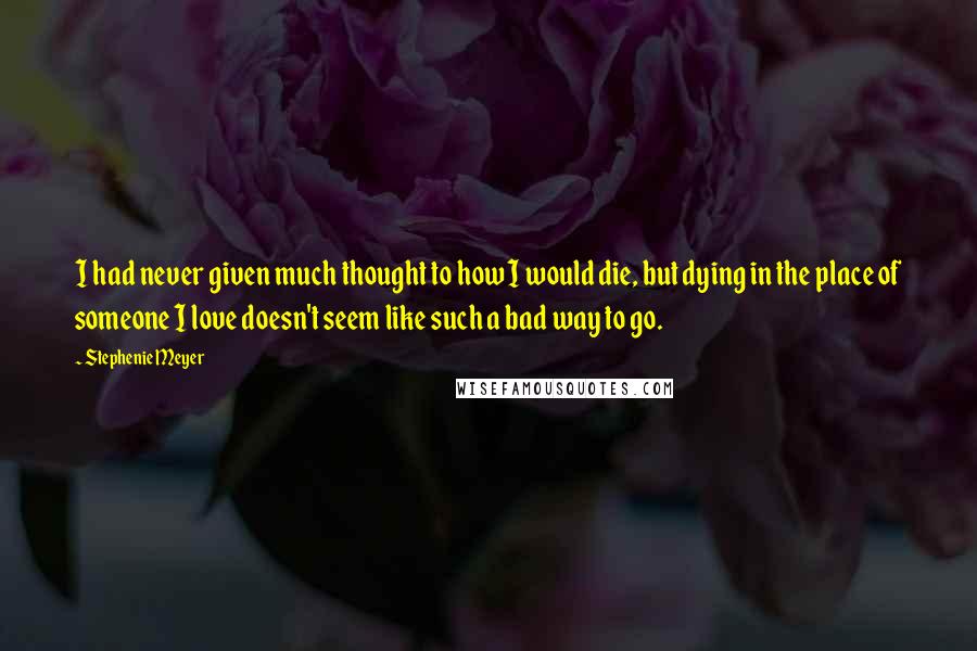 Stephenie Meyer Quotes: I had never given much thought to how I would die, but dying in the place of someone I love doesn't seem like such a bad way to go.