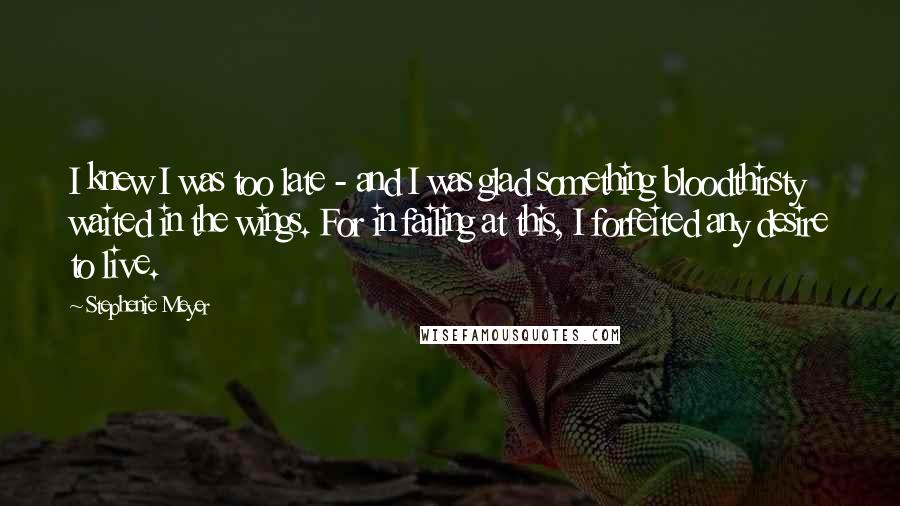 Stephenie Meyer Quotes: I knew I was too late - and I was glad something bloodthirsty waited in the wings. For in failing at this, I forfeited any desire to live.