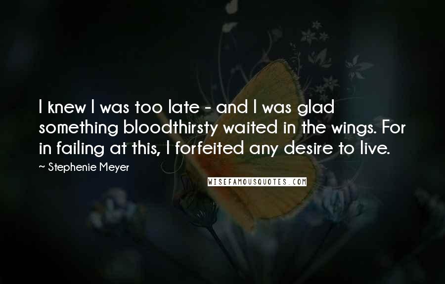 Stephenie Meyer Quotes: I knew I was too late - and I was glad something bloodthirsty waited in the wings. For in failing at this, I forfeited any desire to live.