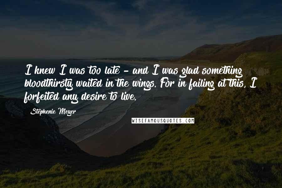 Stephenie Meyer Quotes: I knew I was too late - and I was glad something bloodthirsty waited in the wings. For in failing at this, I forfeited any desire to live.