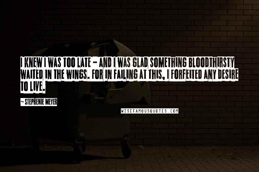 Stephenie Meyer Quotes: I knew I was too late - and I was glad something bloodthirsty waited in the wings. For in failing at this, I forfeited any desire to live.