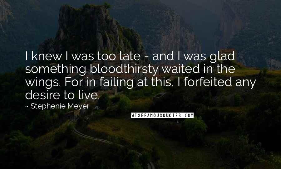 Stephenie Meyer Quotes: I knew I was too late - and I was glad something bloodthirsty waited in the wings. For in failing at this, I forfeited any desire to live.