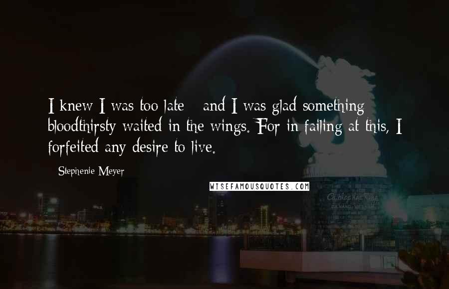 Stephenie Meyer Quotes: I knew I was too late - and I was glad something bloodthirsty waited in the wings. For in failing at this, I forfeited any desire to live.