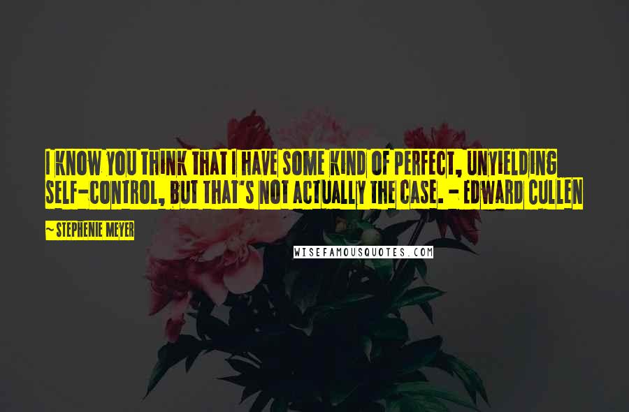 Stephenie Meyer Quotes: I know you think that I have some kind of perfect, unyielding self-control, but that's not actually the case. - Edward Cullen