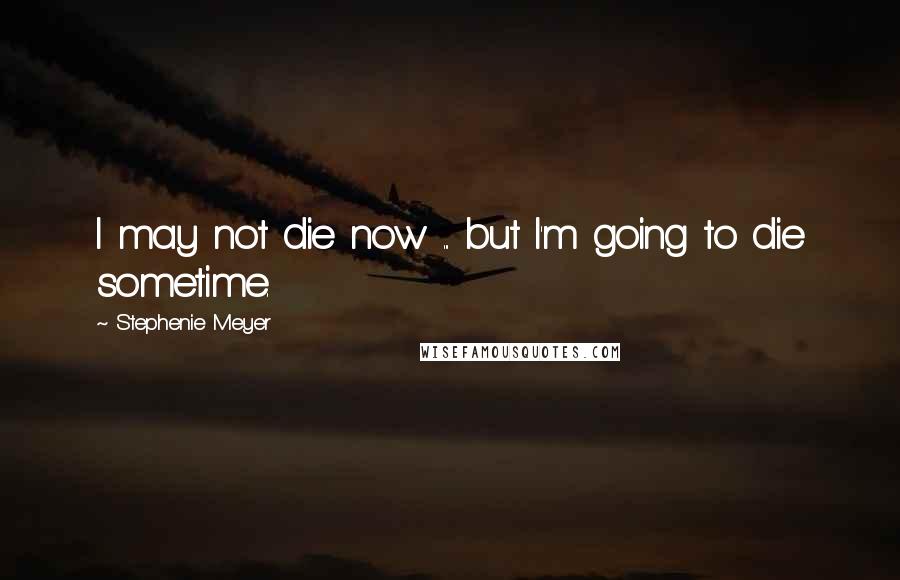 Stephenie Meyer Quotes: I may not die now ... but I'm going to die sometime.