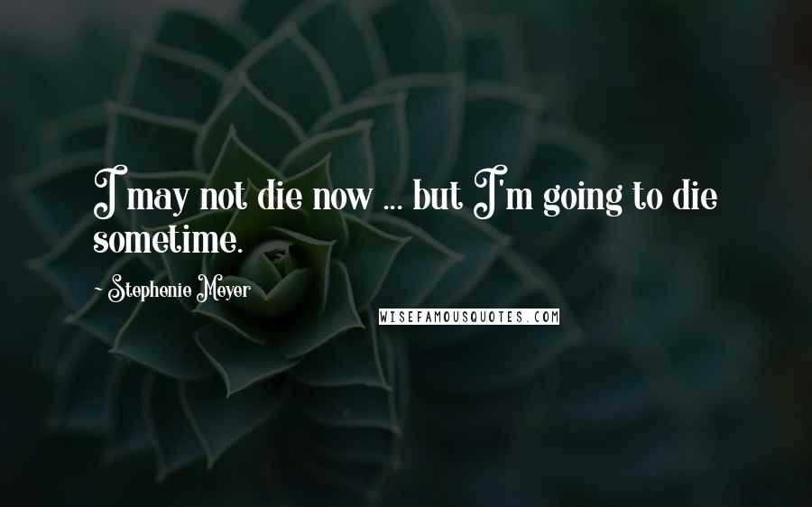 Stephenie Meyer Quotes: I may not die now ... but I'm going to die sometime.