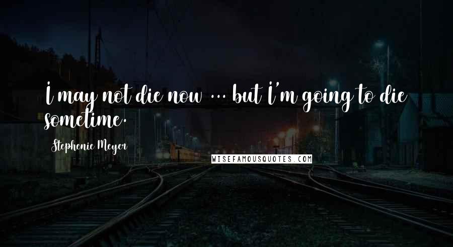 Stephenie Meyer Quotes: I may not die now ... but I'm going to die sometime.