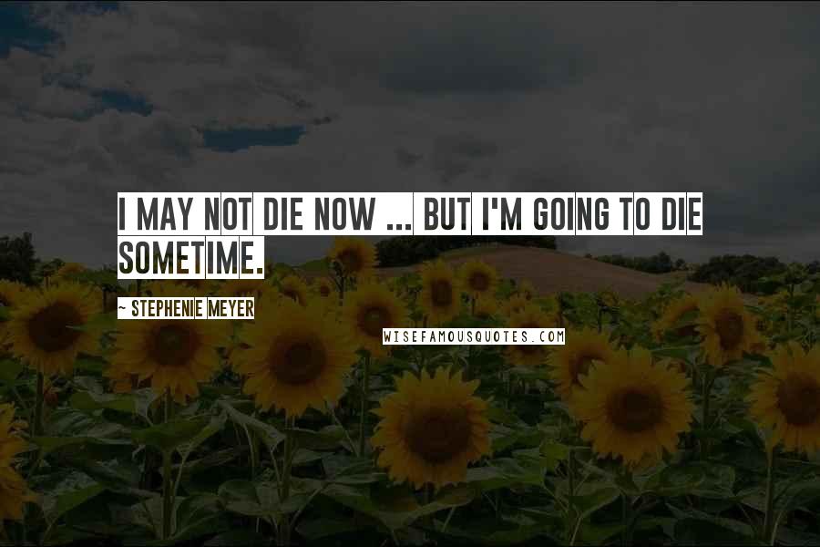 Stephenie Meyer Quotes: I may not die now ... but I'm going to die sometime.