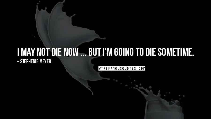 Stephenie Meyer Quotes: I may not die now ... but I'm going to die sometime.