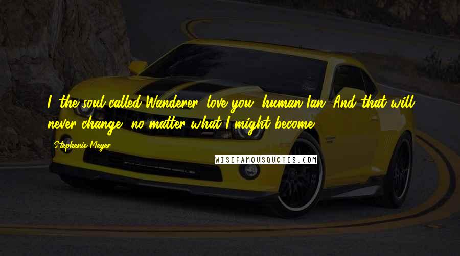 Stephenie Meyer Quotes: I, the soul called Wanderer, love you, human Ian. And that will never change, no matter what I might become.