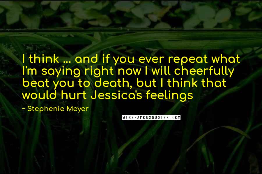 Stephenie Meyer Quotes: I think ... and if you ever repeat what I'm saying right now I will cheerfully beat you to death, but I think that would hurt Jessica's feelings