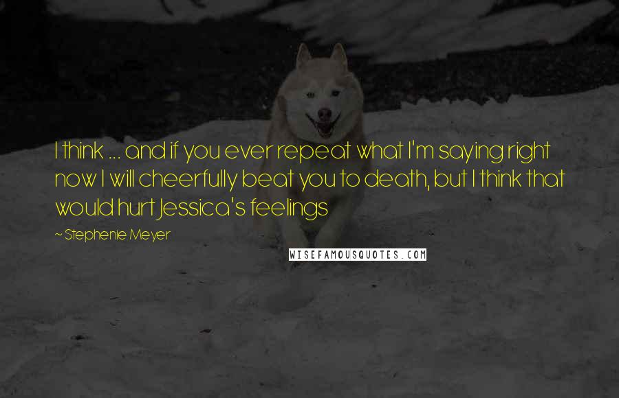 Stephenie Meyer Quotes: I think ... and if you ever repeat what I'm saying right now I will cheerfully beat you to death, but I think that would hurt Jessica's feelings