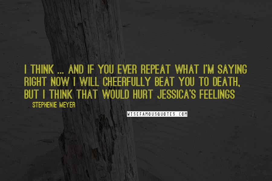 Stephenie Meyer Quotes: I think ... and if you ever repeat what I'm saying right now I will cheerfully beat you to death, but I think that would hurt Jessica's feelings