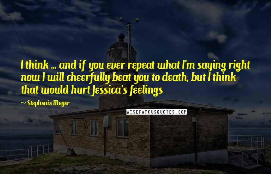 Stephenie Meyer Quotes: I think ... and if you ever repeat what I'm saying right now I will cheerfully beat you to death, but I think that would hurt Jessica's feelings