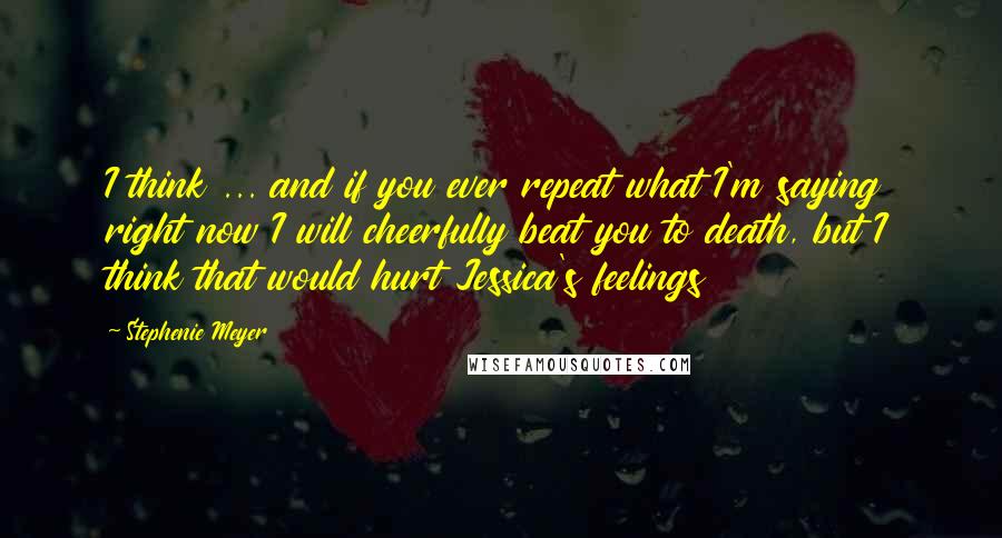 Stephenie Meyer Quotes: I think ... and if you ever repeat what I'm saying right now I will cheerfully beat you to death, but I think that would hurt Jessica's feelings