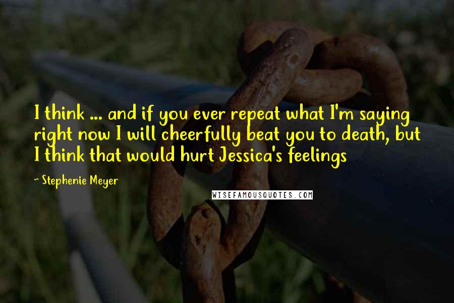 Stephenie Meyer Quotes: I think ... and if you ever repeat what I'm saying right now I will cheerfully beat you to death, but I think that would hurt Jessica's feelings